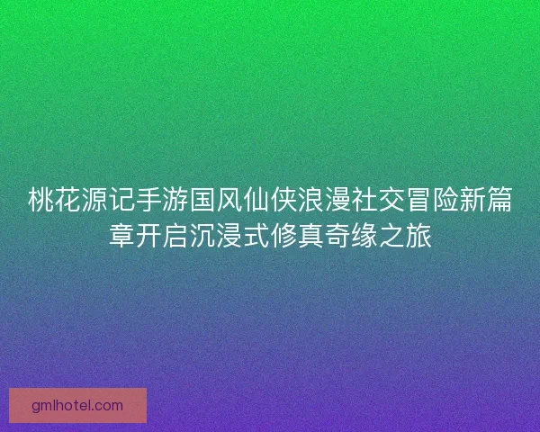 桃花源记手游国风仙侠浪漫社交冒险新篇章开启沉浸式修真奇缘之旅