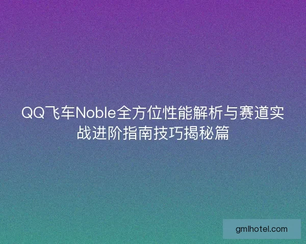 QQ飞车Noble全方位性能解析与赛道实战进阶指南技巧揭秘篇