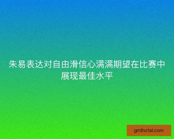 朱易表达对自由滑信心满满期望在比赛中展现最佳水平