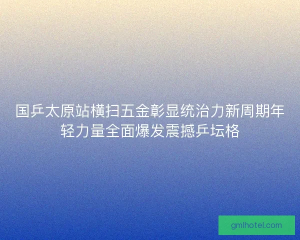 国乒太原站横扫五金彰显统治力新周期年轻力量全面爆发震撼乒坛格