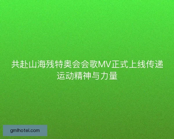 共赴山海残特奥会会歌MV正式上线传递运动精神与力量
